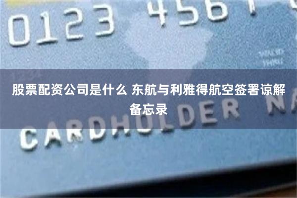 股票配资公司是什么 东航与利雅得航空签署谅解备忘录