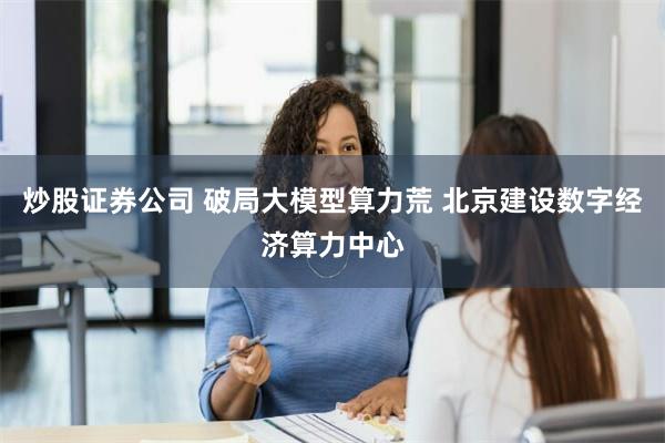 炒股证券公司 破局大模型算力荒 北京建设数字经济算力中心