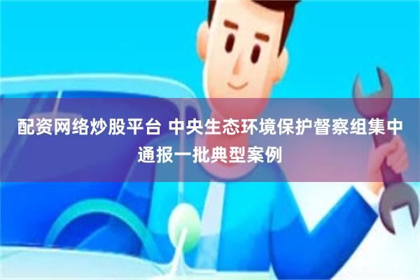 配资网络炒股平台 中央生态环境保护督察组集中通报一批典型案例