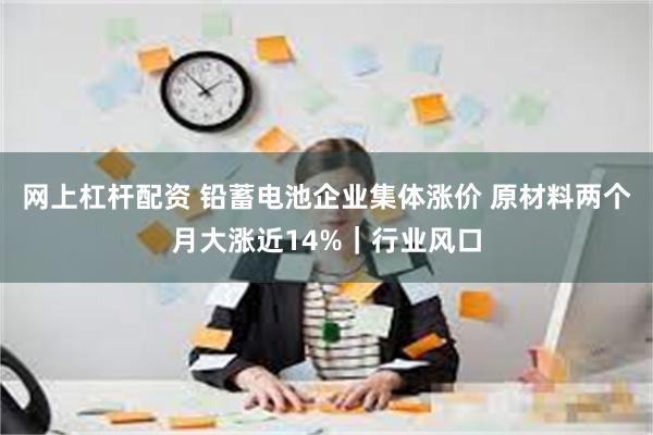 网上杠杆配资 铅蓄电池企业集体涨价 原材料两个月大涨近14%｜行业风口