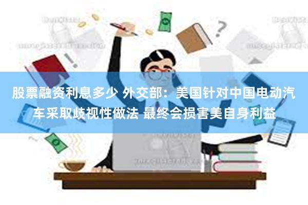 股票融资利息多少 外交部：美国针对中国电动汽车采取歧视性做法 最终会损害美自身利益