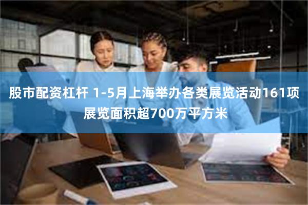 股市配资杠杆 1-5月上海举办各类展览活动161项 展览面积超700万平方米