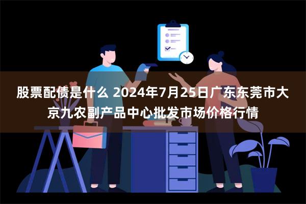 股票配债是什么 2024年7月25日广东东莞市大京九农副产品中心批发市场价格行情