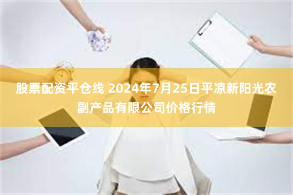 股票配资平仓线 2024年7月25日平凉新阳光农副产品有限公司价格行情