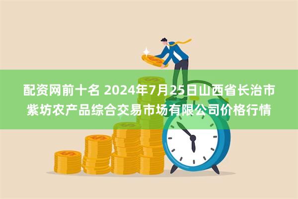 配资网前十名 2024年7月25日山西省长治市紫坊农产品综合交易市场有限公司价格行情