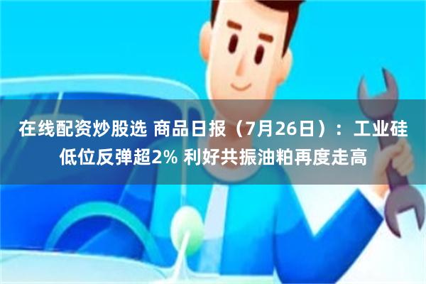 在线配资炒股选 商品日报（7月26日）：工业硅低位反弹超2% 利好共振油粕再度走高