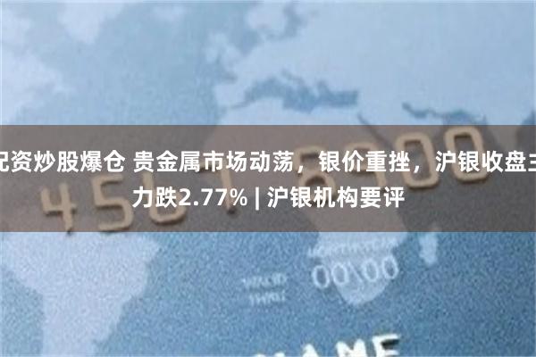 配资炒股爆仓 贵金属市场动荡，银价重挫，沪银收盘主力跌2.77% | 沪银机构要评