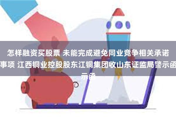 怎样融资买股票 未能完成避免同业竞争相关承诺事项 江西铜业控股股东江铜集团收山东证监局警示函