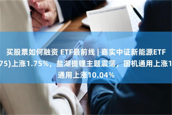 买股票如何融资 ETF最前线 | 嘉实中证新能源ETF(159875)上涨1.75%，盐湖提锂主题震荡，国机通用上涨10.04%