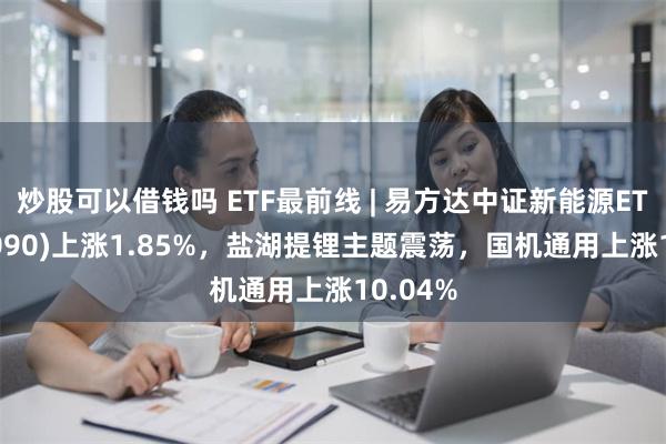 炒股可以借钱吗 ETF最前线 | 易方达中证新能源ETF(516090)上涨1.85%，盐湖提锂主题震荡，国机通用上涨10.04%