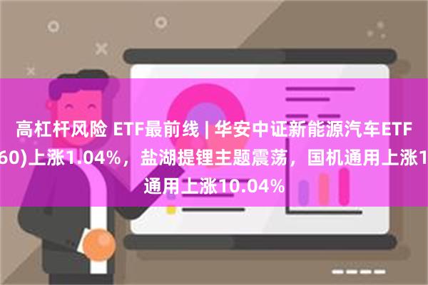 高杠杆风险 ETF最前线 | 华安中证新能源汽车ETF(516660)上涨1.04%，盐湖提锂主题震荡，国机通用上涨10.04%