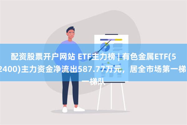 配资股票开户网站 ETF主力榜 | 有色金属ETF(512400)主力资金净流出587.77万元，居全市场第一梯队