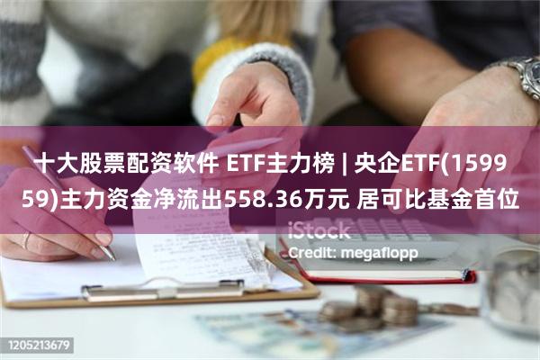 十大股票配资软件 ETF主力榜 | 央企ETF(159959)主力资金净流出558.36万元 居可比基金首位