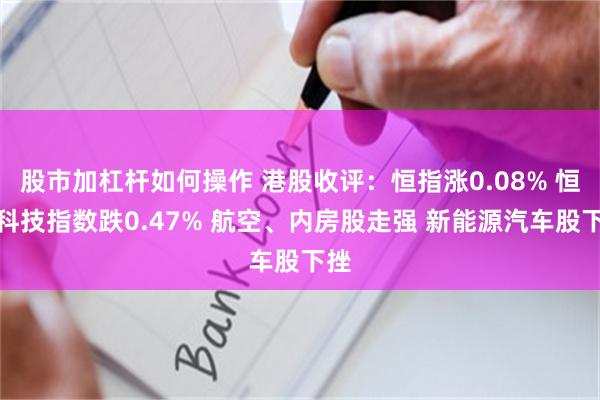 股市加杠杆如何操作 港股收评：恒指涨0.08% 恒生科技指数跌0.47% 航空、内房股走强 新能源汽车股下挫