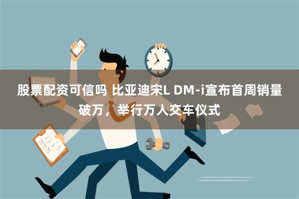 股票配资可信吗 比亚迪宋L DM-i宣布首周销量破万，举行万人交车仪式