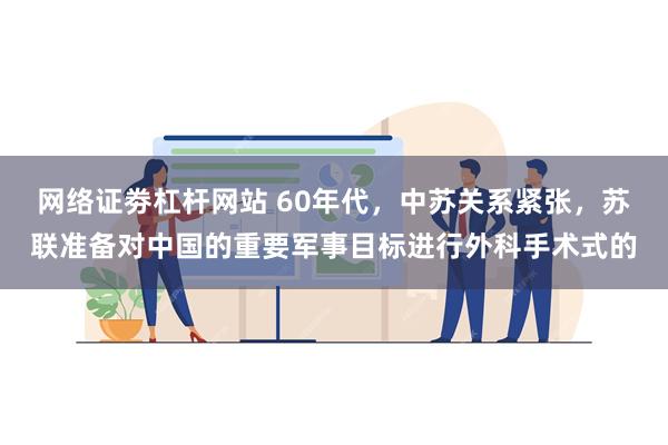 网络证劵杠杆网站 60年代，中苏关系紧张，苏联准备对中国的重要军事目标进行外科手术式的