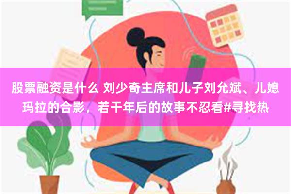 股票融资是什么 刘少奇主席和儿子刘允斌、儿媳玛拉的合影，若干年后的故事不忍看#寻找热