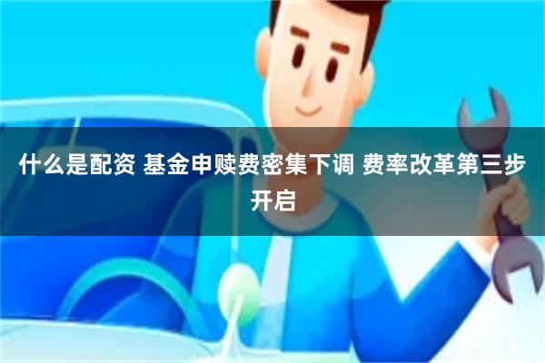 什么是配资 基金申赎费密集下调 费率改革第三步开启