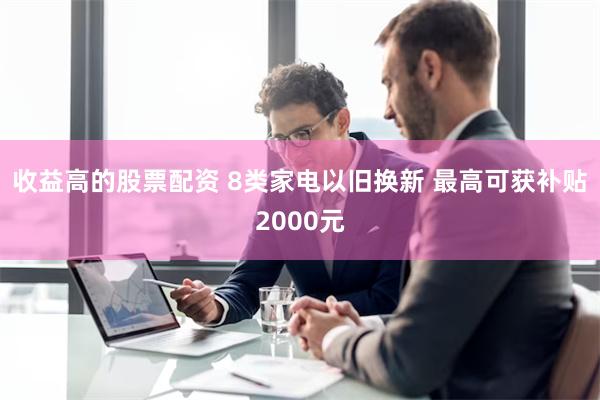 收益高的股票配资 8类家电以旧换新 最高可获补贴2000元