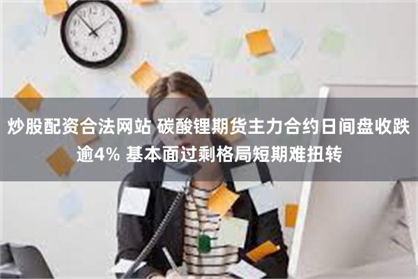 炒股配资合法网站 碳酸锂期货主力合约日间盘收跌逾4% 基本面过剩格局短期难扭转