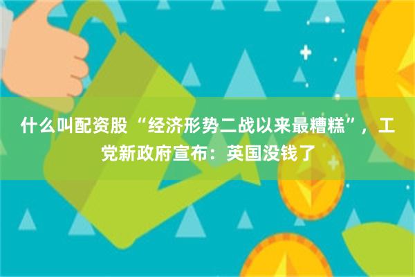 什么叫配资股 “经济形势二战以来最糟糕”，工党新政府宣布：英国没钱了