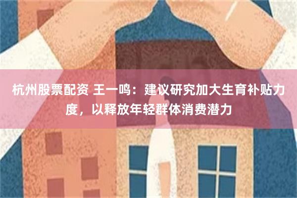 杭州股票配资 王一鸣：建议研究加大生育补贴力度，以释放年轻群