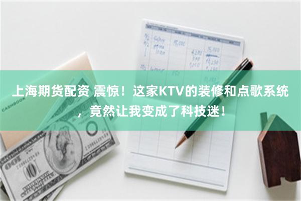 上海期货配资 震惊！这家KTV的装修和点歌系统，竟然让我变成