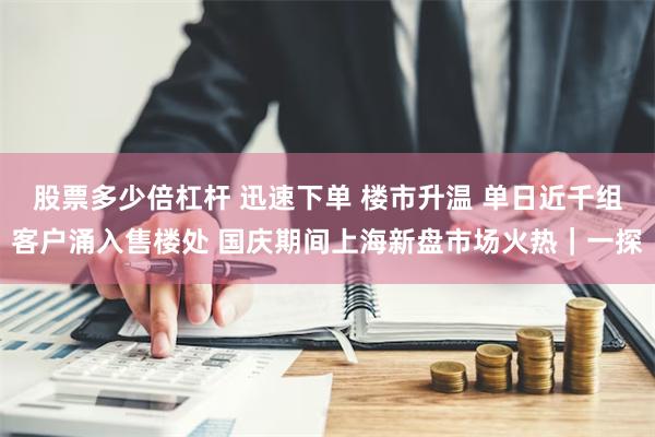 股票多少倍杠杆 迅速下单 楼市升温 单日近千组客户涌入售楼处 国庆期间上海新盘市场火热｜一探