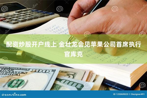 配资炒股开户线上 金壮龙会见苹果公司首席执行官库克