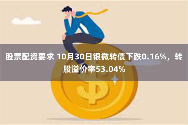 股票配资要求 10月30日银微转债下跌0.16%，转股溢价率53.04%