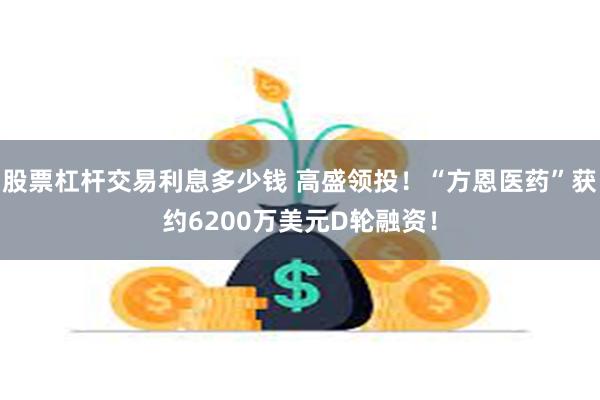 股票杠杆交易利息多少钱 高盛领投！“方恩医药”获约6200万美元D轮融资！