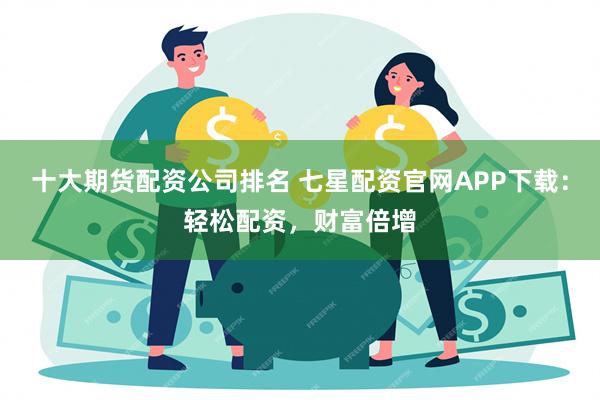 十大期货配资公司排名 七星配资官网APP下载：轻松配资，财富倍增