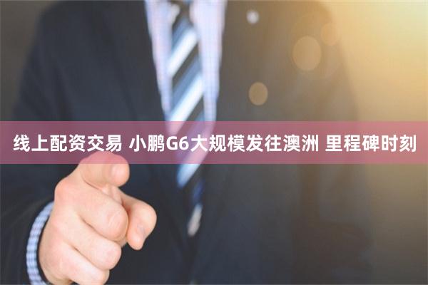 线上配资交易 小鹏G6大规模发往澳洲 里程碑时刻