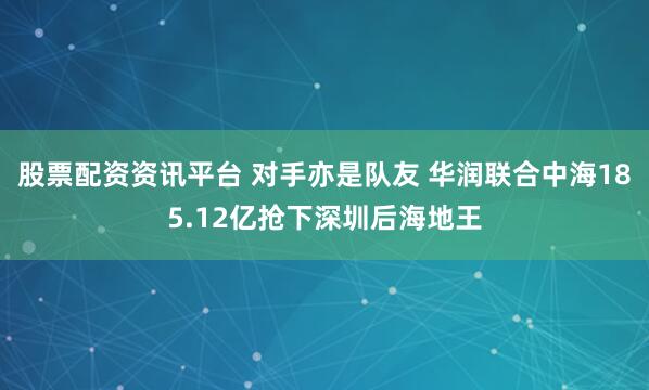 股票配资资讯平台 对手亦是队友 华润联合中海185.12亿抢下深圳后海地王