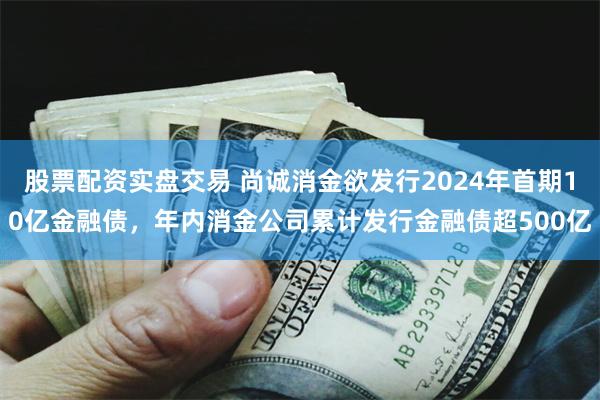 股票配资实盘交易 尚诚消金欲发行2024年首期10亿金融债，年内消金公司累计发行金融债超500亿