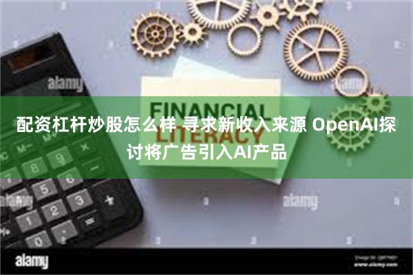 配资杠杆炒股怎么样 寻求新收入来源 OpenAI探讨将广告引入AI产品