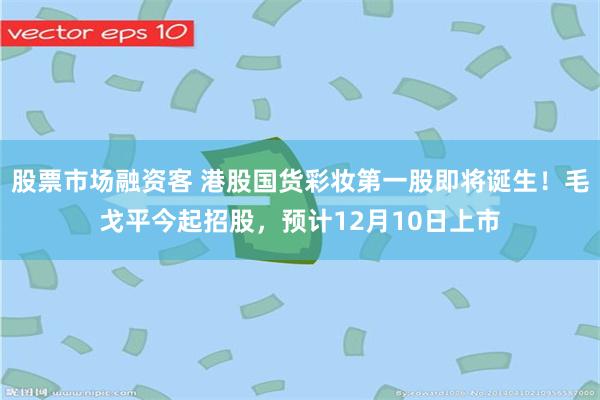 股票市场融资客 港股国货彩妆第一股即将诞生！毛戈平今起招股，预计12月10日上市