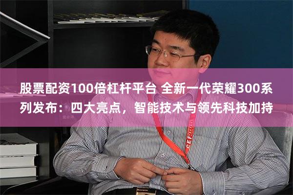 股票配资100倍杠杆平台 全新一代荣耀300系列发布：四大亮点，智能技术与领先科技加持