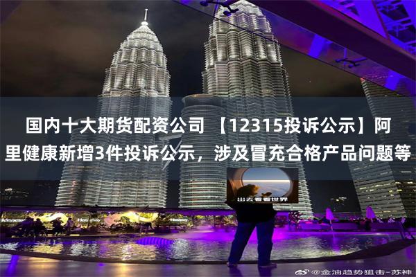 国内十大期货配资公司 【12315投诉公示】阿里健康新增3件投诉公示，涉及冒充合格产品问题等