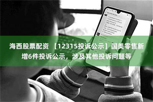 海西股票配资 【12315投诉公示】国美零售新增6件投诉公示，涉及其他投诉问题等