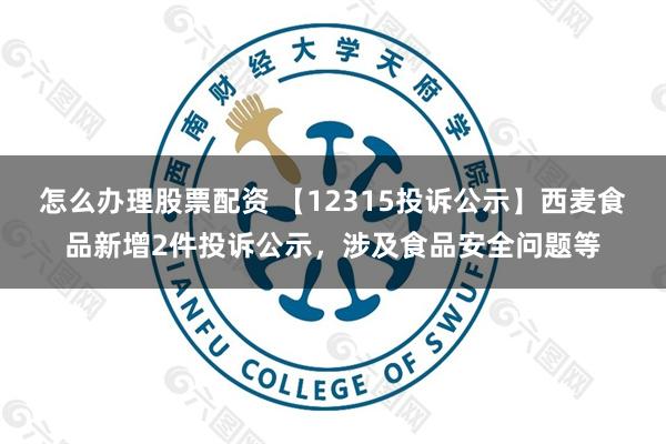 怎么办理股票配资 【12315投诉公示】西麦食品新增2件投诉公示，涉及食品安全问题等