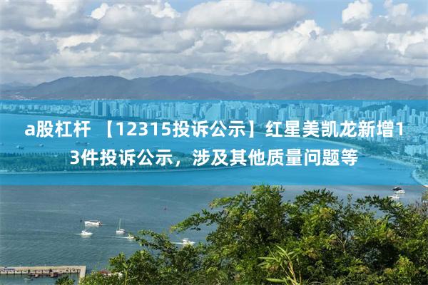 a股杠杆 【12315投诉公示】红星美凯龙新增13件投诉公示，涉及其他质量问题等