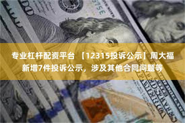 专业杠杆配资平台 【12315投诉公示】周大福新增7件投诉公示，涉及其他合同问题等