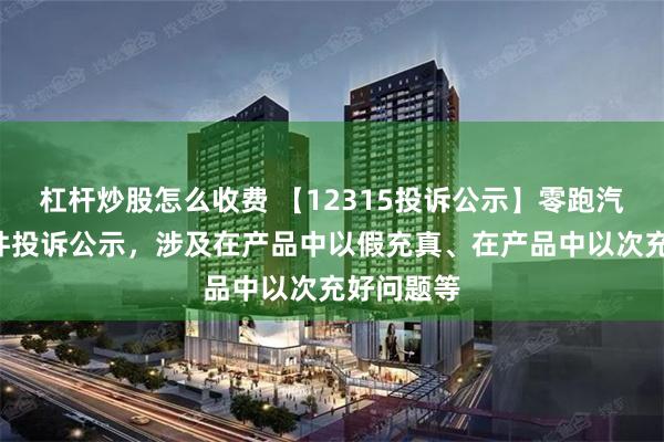 杠杆炒股怎么收费 【12315投诉公示】零跑汽车新增9件投诉公示，涉及在产品中以假充真、在产品中以次充好问题等