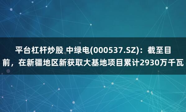 平台杠杆炒股 中绿电(000537.SZ)：截至目前，在新疆地区新获取大基地项目累计2930万千瓦