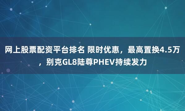 网上股票配资平台排名 限时优惠，最高置换4.5万，别克GL8陆尊PHEV持续发力