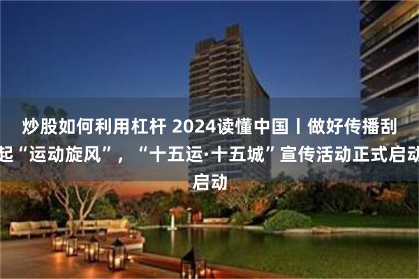 炒股如何利用杠杆 2024读懂中国丨做好传播刮起“运动旋风”，“十五运·十五城”宣传活动正式启动