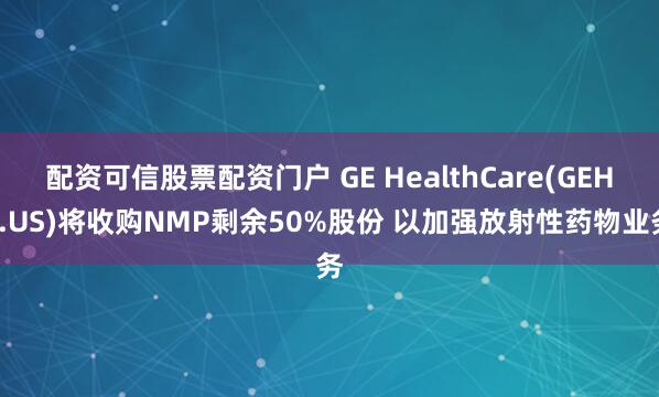 配资可信股票配资门户 GE HealthCare(GEHC.US)将收购NMP剩余50%股份 以加强放射性药物业务