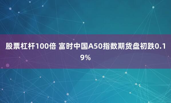 股票杠杆100倍 富时中国A50指数期货盘初跌0.19%