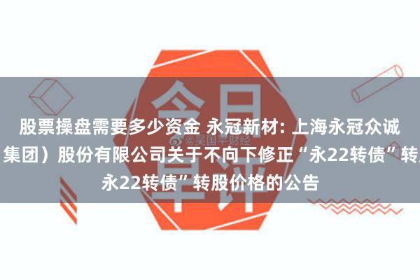 股票操盘需要多少资金 永冠新材: 上海永冠众诚新材料科技（集团）股份有限公司关于不向下修正“永22转债”转股价格的公告